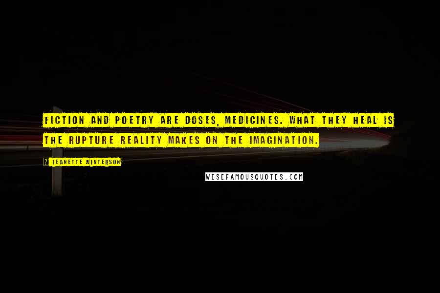 Jeanette Winterson Quotes: Fiction and poetry are doses, medicines. What they heal is the rupture reality makes on the imagination.