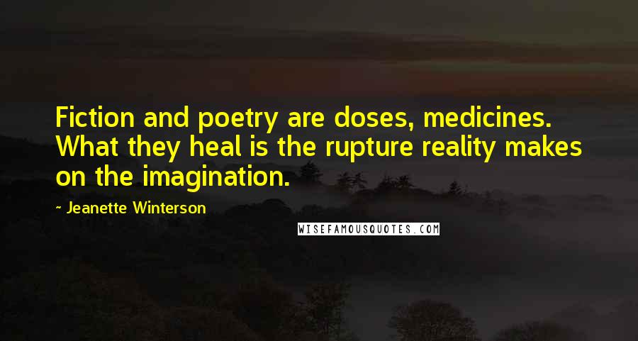 Jeanette Winterson Quotes: Fiction and poetry are doses, medicines. What they heal is the rupture reality makes on the imagination.