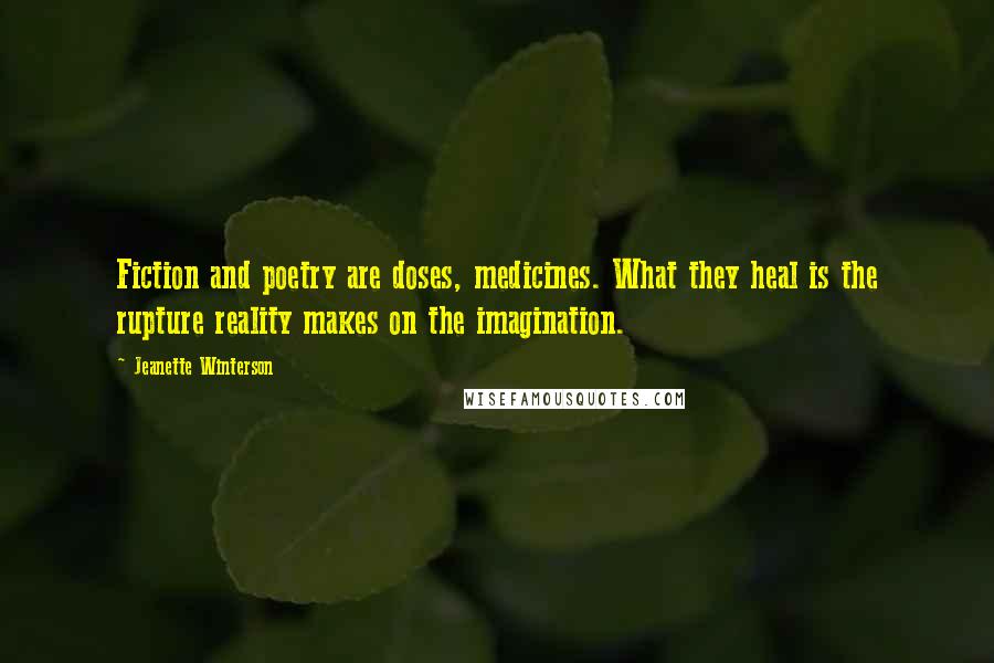 Jeanette Winterson Quotes: Fiction and poetry are doses, medicines. What they heal is the rupture reality makes on the imagination.