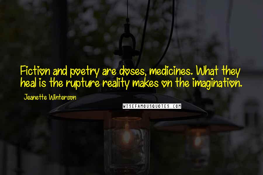 Jeanette Winterson Quotes: Fiction and poetry are doses, medicines. What they heal is the rupture reality makes on the imagination.