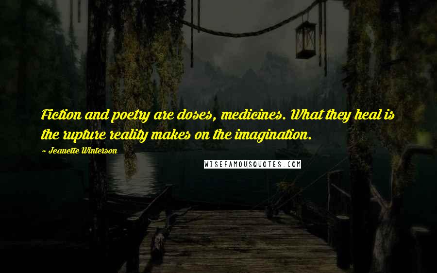 Jeanette Winterson Quotes: Fiction and poetry are doses, medicines. What they heal is the rupture reality makes on the imagination.