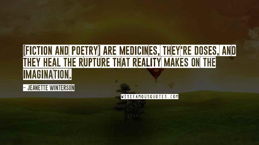 Jeanette Winterson Quotes: [Fiction and poetry] are medicines, they're doses, and they heal the rupture that reality makes on the imagination.