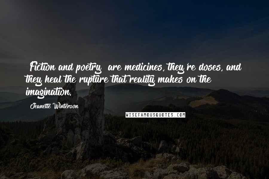 Jeanette Winterson Quotes: [Fiction and poetry] are medicines, they're doses, and they heal the rupture that reality makes on the imagination.