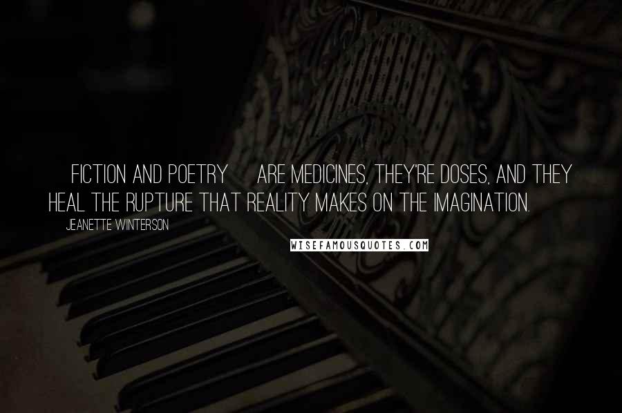 Jeanette Winterson Quotes: [Fiction and poetry] are medicines, they're doses, and they heal the rupture that reality makes on the imagination.