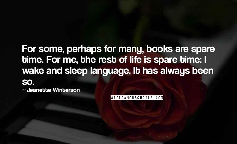 Jeanette Winterson Quotes: For some, perhaps for many, books are spare time. For me, the rest of life is spare time: I wake and sleep language. It has always been so.