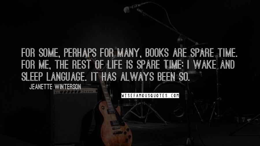 Jeanette Winterson Quotes: For some, perhaps for many, books are spare time. For me, the rest of life is spare time: I wake and sleep language. It has always been so.