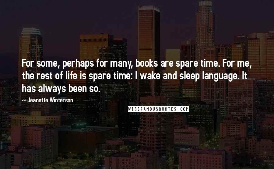 Jeanette Winterson Quotes: For some, perhaps for many, books are spare time. For me, the rest of life is spare time: I wake and sleep language. It has always been so.