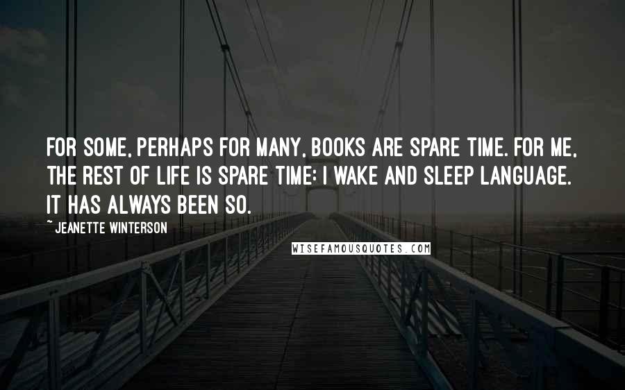 Jeanette Winterson Quotes: For some, perhaps for many, books are spare time. For me, the rest of life is spare time: I wake and sleep language. It has always been so.