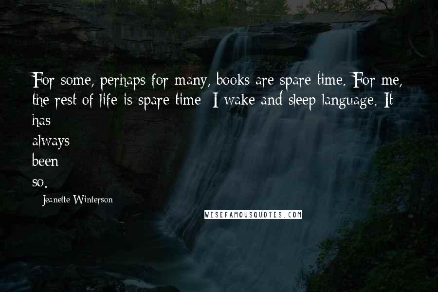 Jeanette Winterson Quotes: For some, perhaps for many, books are spare time. For me, the rest of life is spare time: I wake and sleep language. It has always been so.