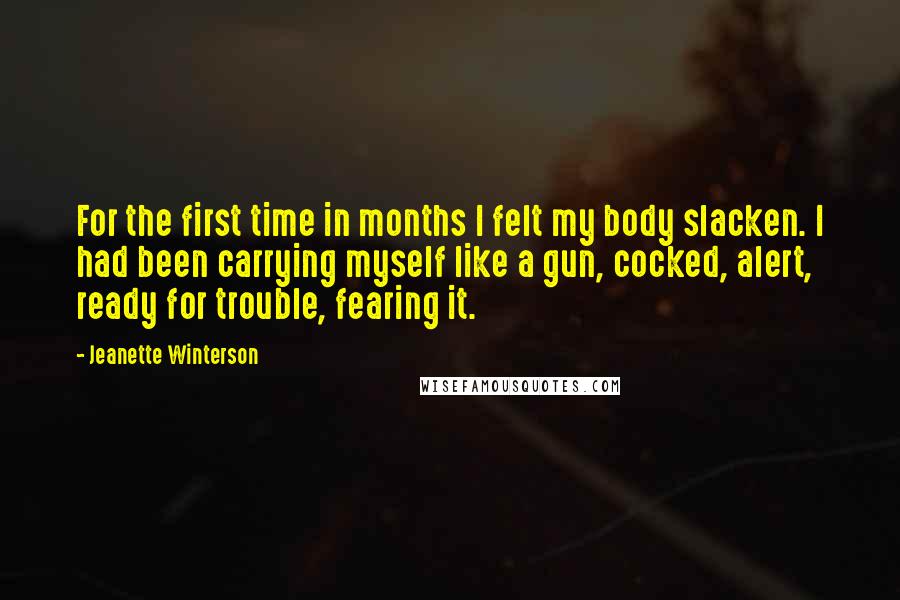 Jeanette Winterson Quotes: For the first time in months I felt my body slacken. I had been carrying myself like a gun, cocked, alert, ready for trouble, fearing it.