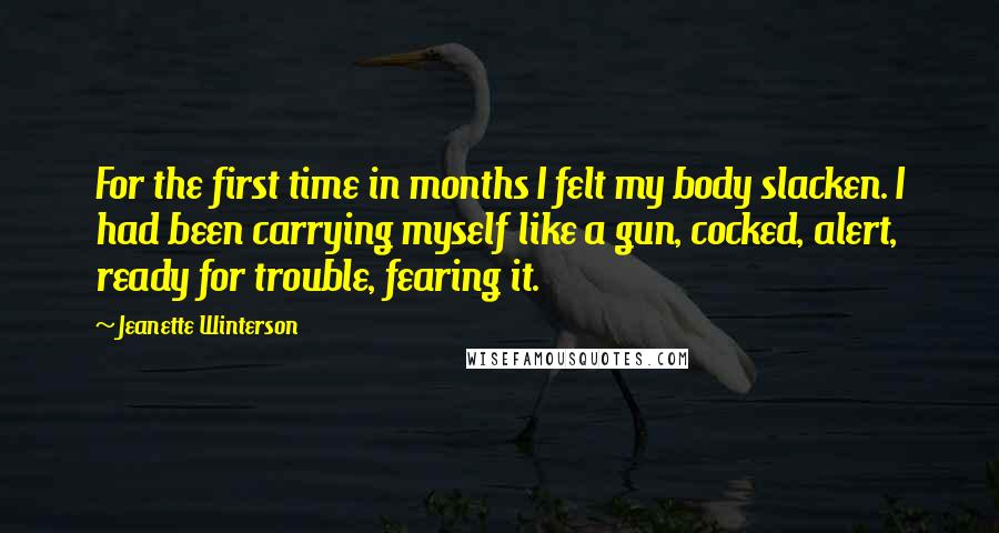 Jeanette Winterson Quotes: For the first time in months I felt my body slacken. I had been carrying myself like a gun, cocked, alert, ready for trouble, fearing it.