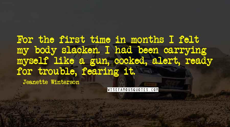 Jeanette Winterson Quotes: For the first time in months I felt my body slacken. I had been carrying myself like a gun, cocked, alert, ready for trouble, fearing it.