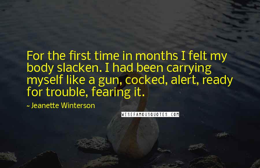 Jeanette Winterson Quotes: For the first time in months I felt my body slacken. I had been carrying myself like a gun, cocked, alert, ready for trouble, fearing it.