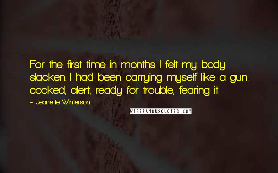 Jeanette Winterson Quotes: For the first time in months I felt my body slacken. I had been carrying myself like a gun, cocked, alert, ready for trouble, fearing it.