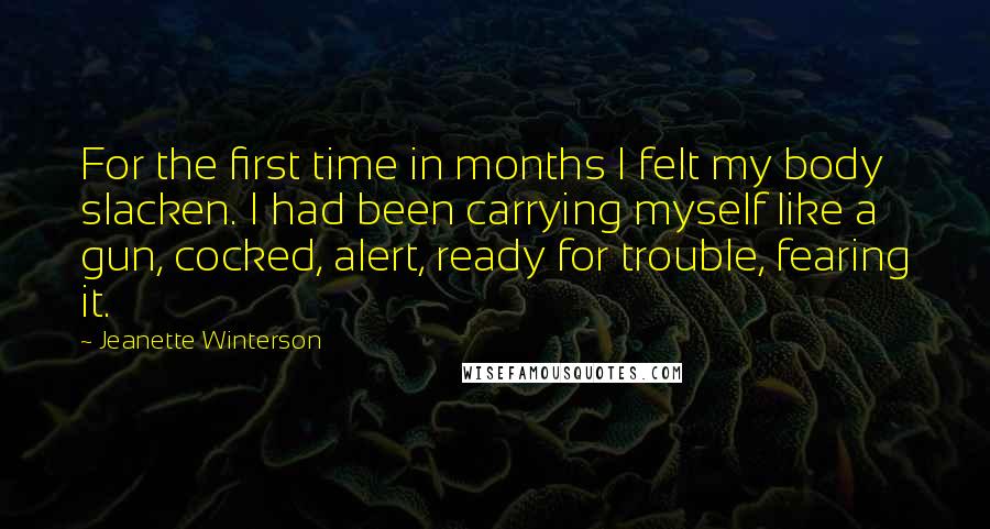 Jeanette Winterson Quotes: For the first time in months I felt my body slacken. I had been carrying myself like a gun, cocked, alert, ready for trouble, fearing it.