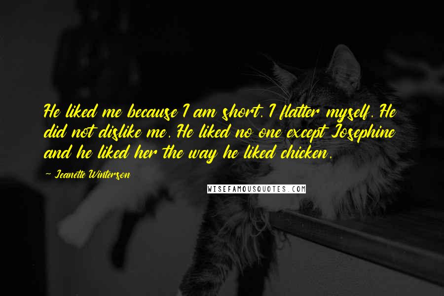 Jeanette Winterson Quotes: He liked me because I am short. I flatter myself. He did not dislike me. He liked no one except Josephine and he liked her the way he liked chicken.