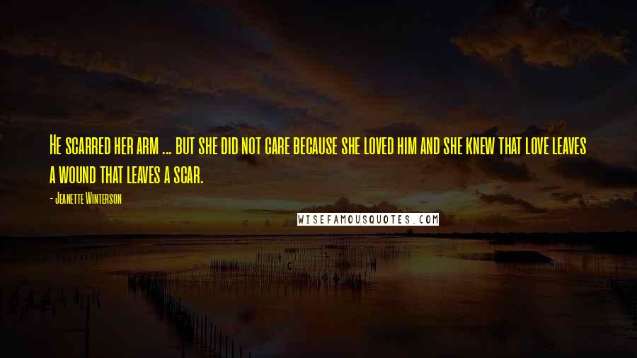 Jeanette Winterson Quotes: He scarred her arm ... but she did not care because she loved him and she knew that love leaves a wound that leaves a scar.