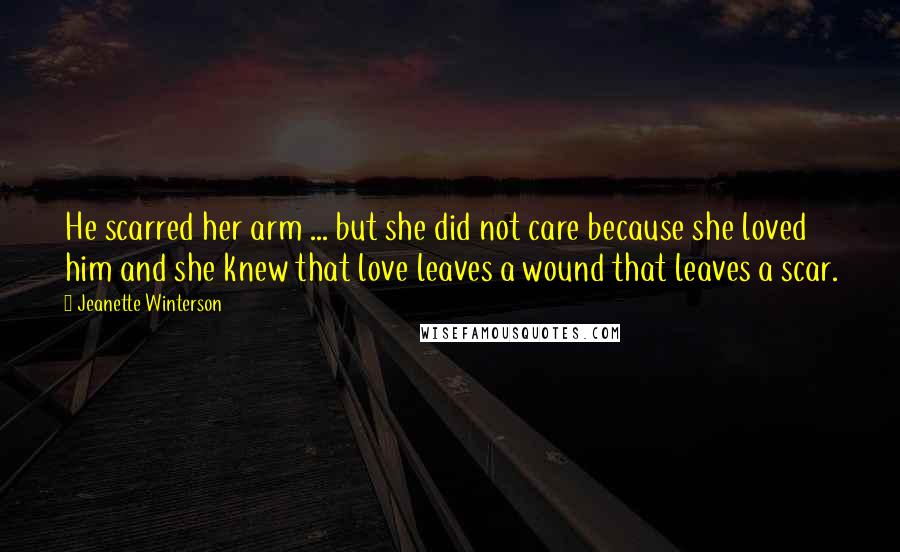 Jeanette Winterson Quotes: He scarred her arm ... but she did not care because she loved him and she knew that love leaves a wound that leaves a scar.