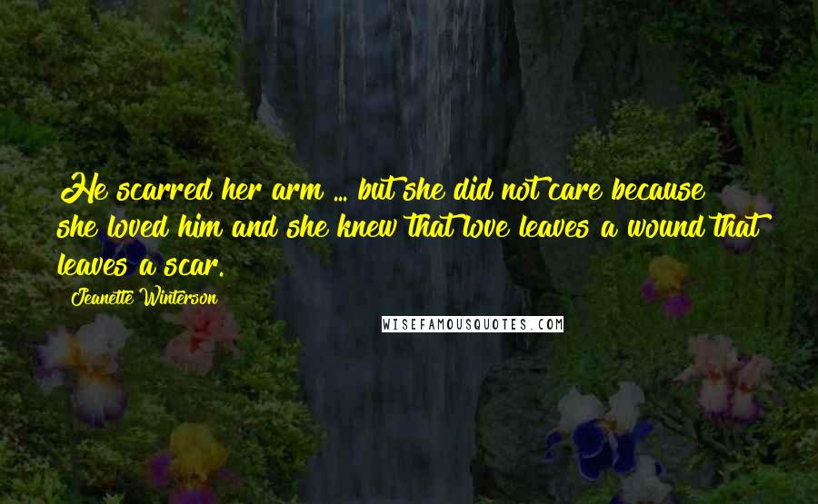 Jeanette Winterson Quotes: He scarred her arm ... but she did not care because she loved him and she knew that love leaves a wound that leaves a scar.