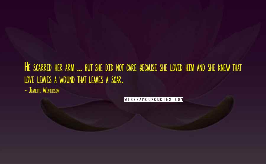 Jeanette Winterson Quotes: He scarred her arm ... but she did not care because she loved him and she knew that love leaves a wound that leaves a scar.