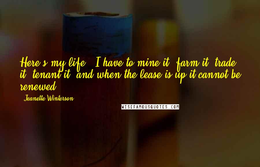 Jeanette Winterson Quotes: Here's my life - I have to mine it, farm it, trade it, tenant it, and when the lease is up it cannot be renewed.