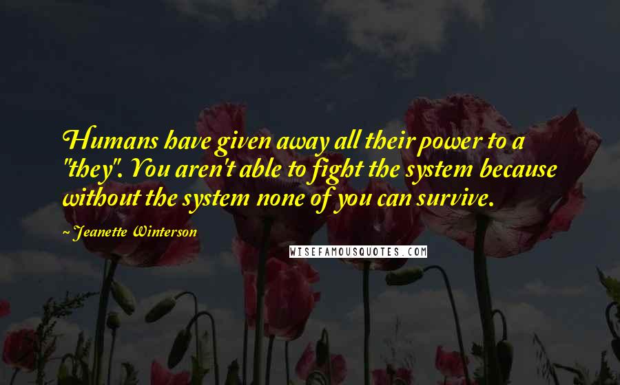 Jeanette Winterson Quotes: Humans have given away all their power to a "they". You aren't able to fight the system because without the system none of you can survive.