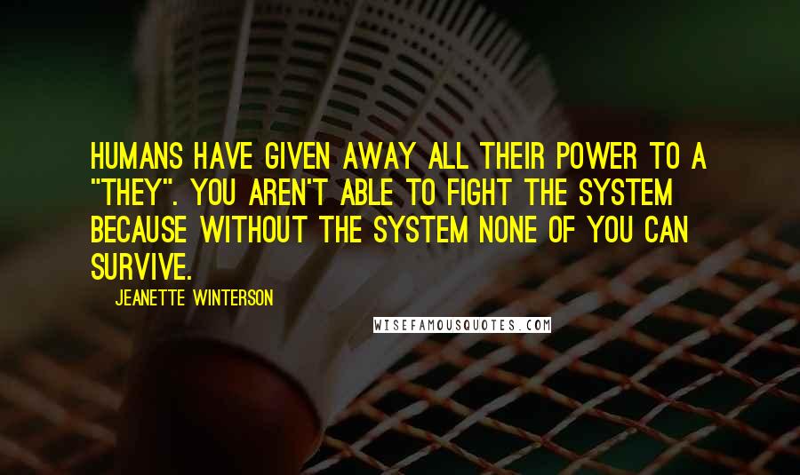 Jeanette Winterson Quotes: Humans have given away all their power to a "they". You aren't able to fight the system because without the system none of you can survive.