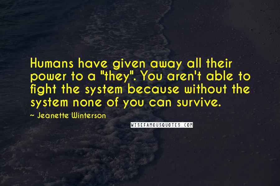 Jeanette Winterson Quotes: Humans have given away all their power to a "they". You aren't able to fight the system because without the system none of you can survive.