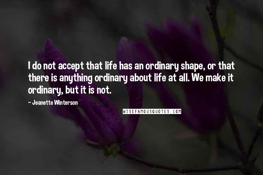 Jeanette Winterson Quotes: I do not accept that life has an ordinary shape, or that there is anything ordinary about life at all. We make it ordinary, but it is not.