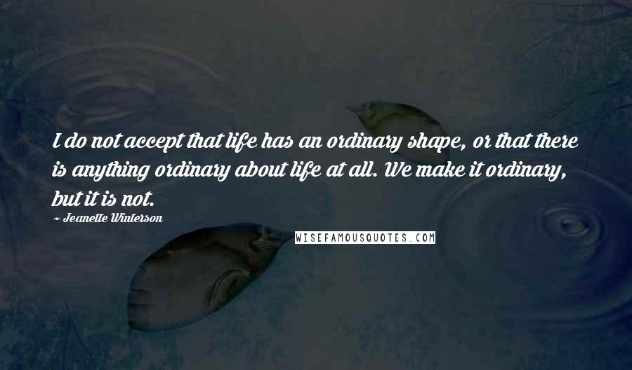 Jeanette Winterson Quotes: I do not accept that life has an ordinary shape, or that there is anything ordinary about life at all. We make it ordinary, but it is not.