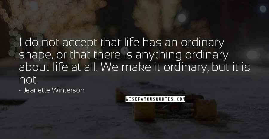 Jeanette Winterson Quotes: I do not accept that life has an ordinary shape, or that there is anything ordinary about life at all. We make it ordinary, but it is not.