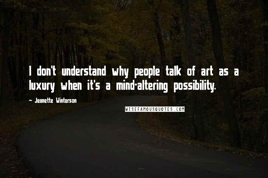 Jeanette Winterson Quotes: I don't understand why people talk of art as a luxury when it's a mind-altering possibility.