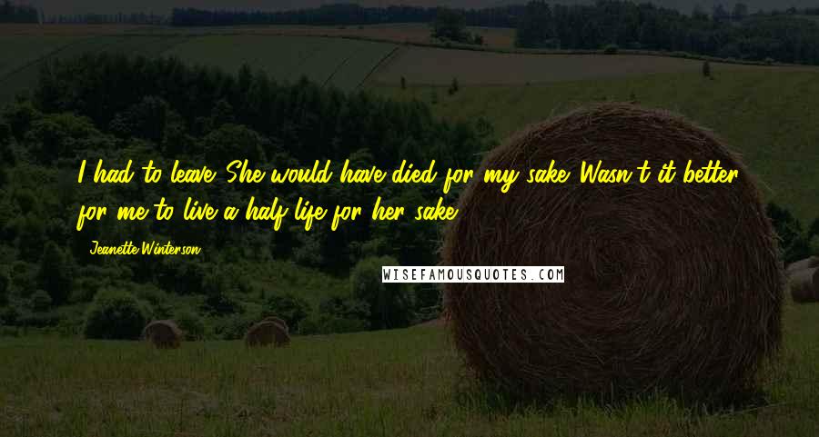 Jeanette Winterson Quotes: I had to leave. She would have died for my sake. Wasn't it better for me to live a half life for her sake?