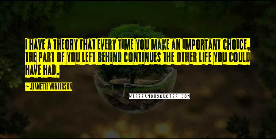 Jeanette Winterson Quotes: I have a theory that every time you make an important choice, the part of you left behind continues the other life you could have had.