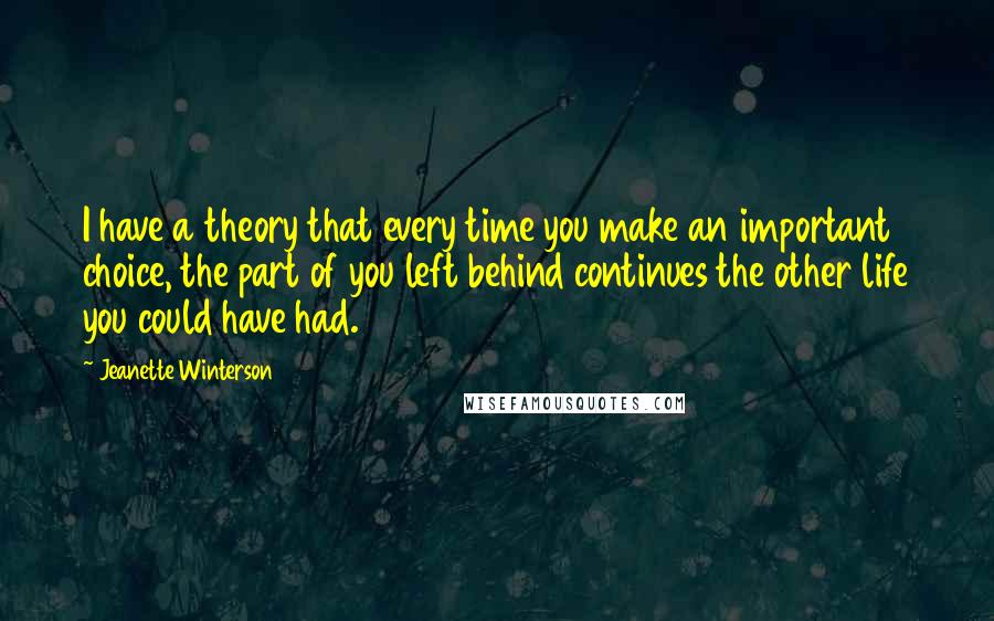 Jeanette Winterson Quotes: I have a theory that every time you make an important choice, the part of you left behind continues the other life you could have had.