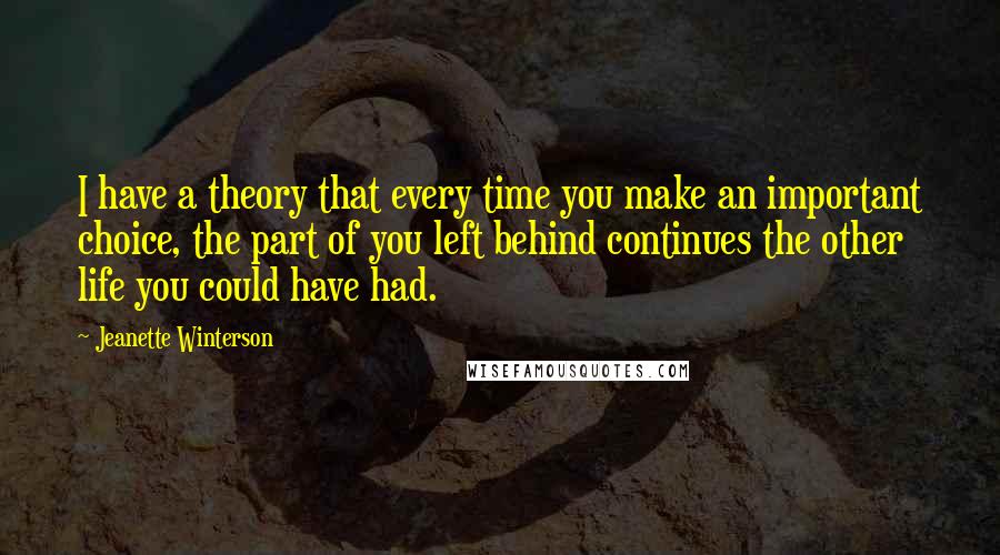 Jeanette Winterson Quotes: I have a theory that every time you make an important choice, the part of you left behind continues the other life you could have had.