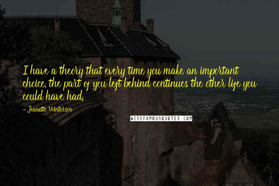 Jeanette Winterson Quotes: I have a theory that every time you make an important choice, the part of you left behind continues the other life you could have had.