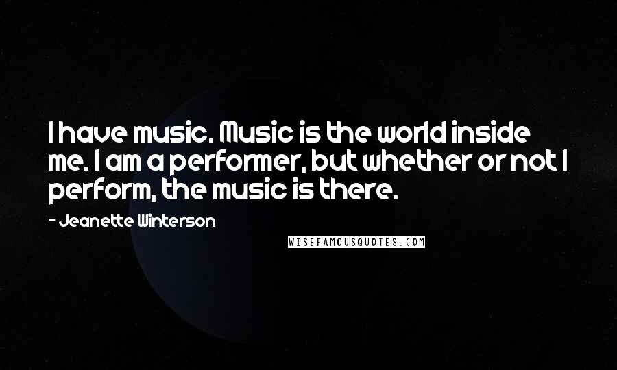 Jeanette Winterson Quotes: I have music. Music is the world inside me. I am a performer, but whether or not I perform, the music is there.