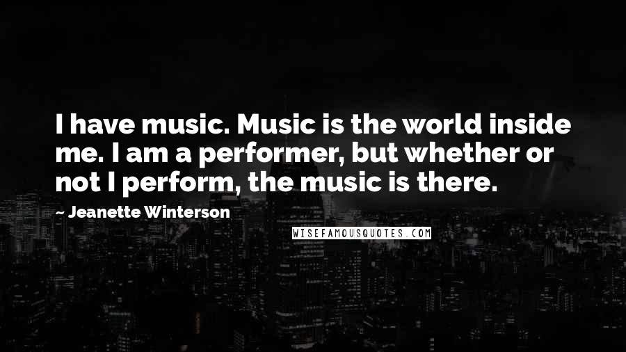 Jeanette Winterson Quotes: I have music. Music is the world inside me. I am a performer, but whether or not I perform, the music is there.