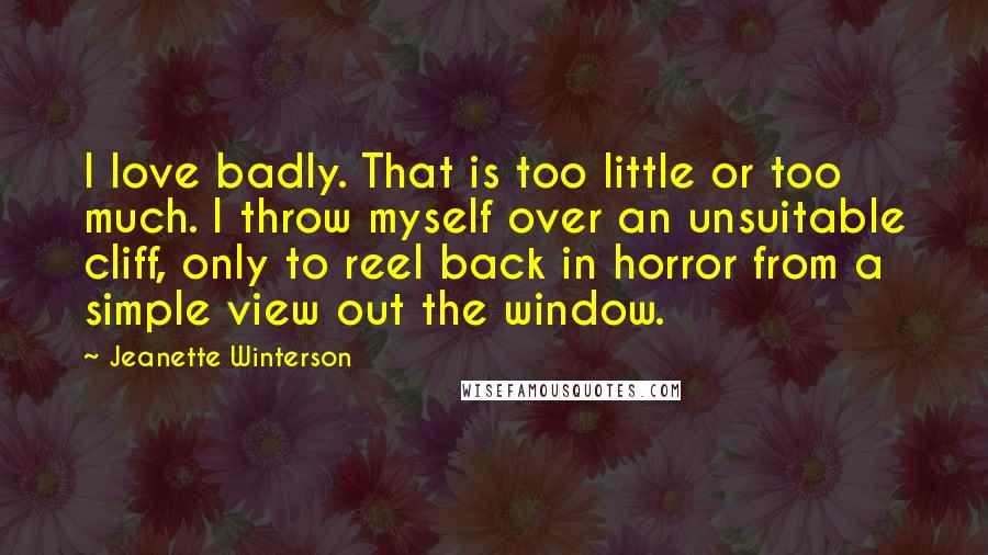 Jeanette Winterson Quotes: I love badly. That is too little or too much. I throw myself over an unsuitable cliff, only to reel back in horror from a simple view out the window.