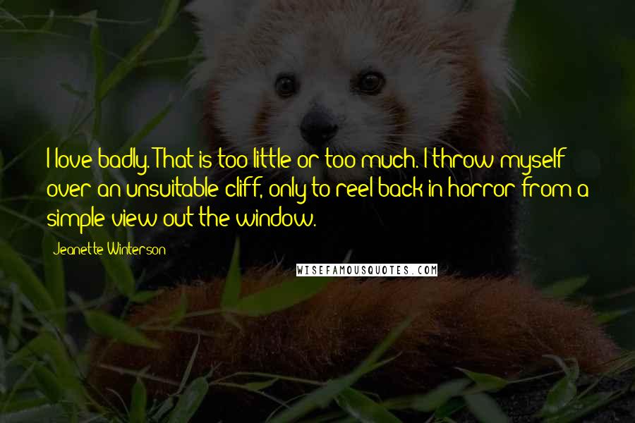 Jeanette Winterson Quotes: I love badly. That is too little or too much. I throw myself over an unsuitable cliff, only to reel back in horror from a simple view out the window.