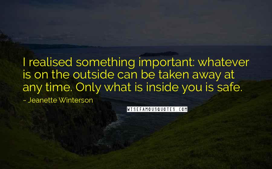 Jeanette Winterson Quotes: I realised something important: whatever is on the outside can be taken away at any time. Only what is inside you is safe.