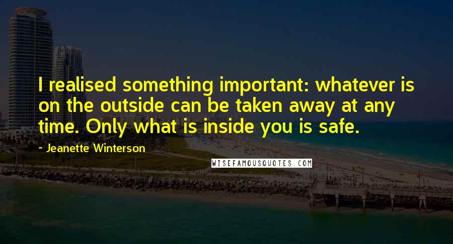 Jeanette Winterson Quotes: I realised something important: whatever is on the outside can be taken away at any time. Only what is inside you is safe.