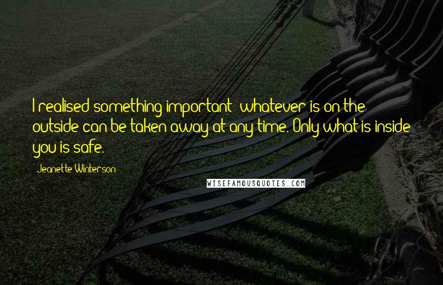 Jeanette Winterson Quotes: I realised something important: whatever is on the outside can be taken away at any time. Only what is inside you is safe.