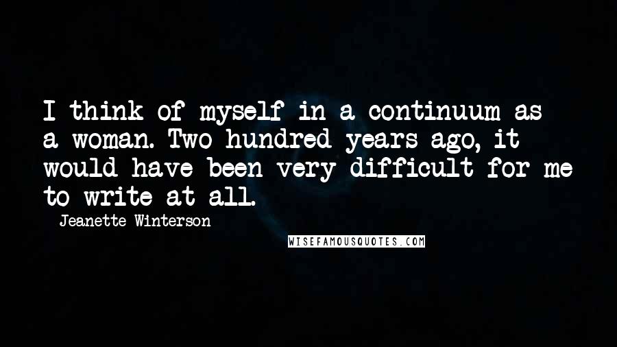 Jeanette Winterson Quotes: I think of myself in a continuum as a woman. Two hundred years ago, it would have been very difficult for me to write at all.