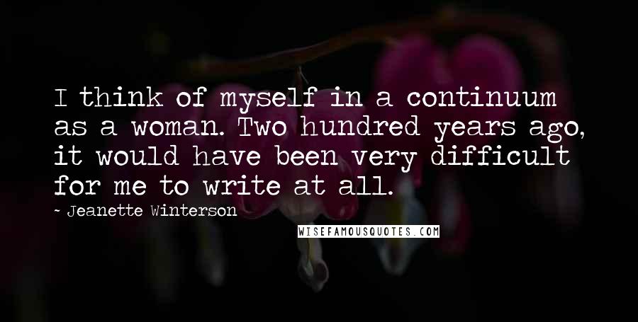 Jeanette Winterson Quotes: I think of myself in a continuum as a woman. Two hundred years ago, it would have been very difficult for me to write at all.