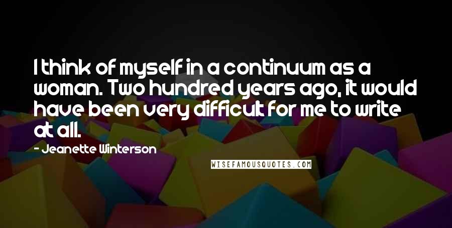Jeanette Winterson Quotes: I think of myself in a continuum as a woman. Two hundred years ago, it would have been very difficult for me to write at all.