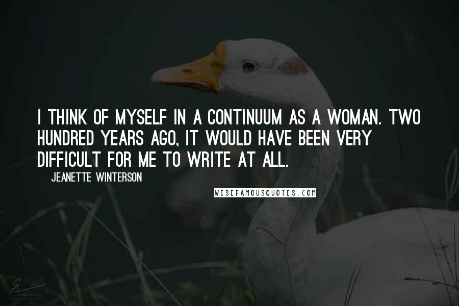 Jeanette Winterson Quotes: I think of myself in a continuum as a woman. Two hundred years ago, it would have been very difficult for me to write at all.