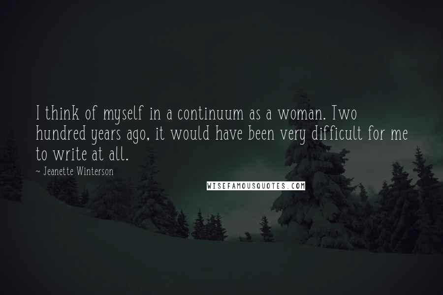 Jeanette Winterson Quotes: I think of myself in a continuum as a woman. Two hundred years ago, it would have been very difficult for me to write at all.