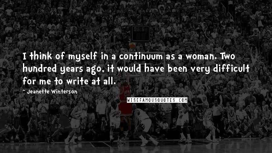Jeanette Winterson Quotes: I think of myself in a continuum as a woman. Two hundred years ago, it would have been very difficult for me to write at all.
